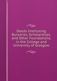 Deeds Instituting Bursaries, Scholarships, and Other Foundations, in the College and University of Glasgow