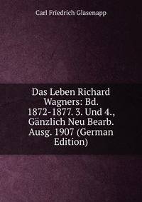 Das Leben Richard Wagners: Bd. 1872-1877. 3. Und 4., Ganzlich Neu Bearb. Ausg. 1907 (German Edition)