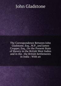 The Correspondence Between John Gladstone, Esq., M.P., and James Cropper, Esq., On the Present State of Slavery in the British West Indies and in the . the British Settlements in India : With an
