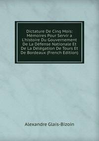 Dictature De Cinq Mois: M?moires Pour Servir a L'histoire Du Gouvernement De La D?fense Nationale Et De La D?l?gation De Tours Et De Bordeaux (French Edition)