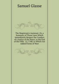 The Magistrate's Assistant: Or, a Summary of Those Laws Which Immediately Respect the Conduct of a Justice of the Peace, to the End of the Fifth . 12, 1788; to Which Are Added Forms of Warr