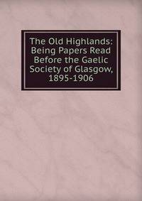 The Old Highlands: Being Papers Read Before the Gaelic Society of Glasgow, 1895-1906
