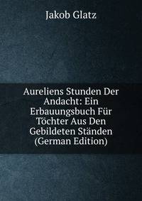 Aureliens Stunden Der Andacht: Ein Erbauungsbuch Fur Tochter Aus Den Gebildeten Standen (German Edition)