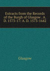 Extracts from the Records of the Burgh of Glasgow . A. D. 1573-17: A. D. 1573-1642