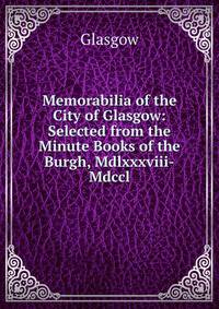Memorabilia of the City of Glasgow: Selected from the Minute Books of the Burgh, Mdlxxxviii-Mdccl.