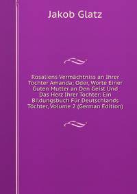 Rosaliens Vermachtniss an Ihrer Tochter Amanda; Oder, Worte Einer Guten Mutter an Den Geist Und Das Herz Ihrer Tochter: Ein Bildungsbuch Fur Deutschlands Tochter, Volume 2 (German Edition)