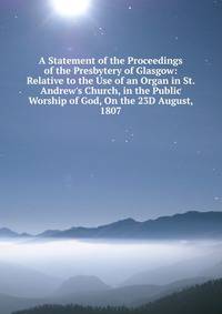 A Statement of the Proceedings of the Presbytery of Glasgow: Relative to the Use of an Organ in St. Andrew's Church, in the Public Worship of God, On the 23D August, 1807