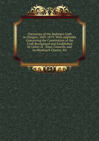 Chronicles of the Maltmen Craft in Glasgow, 1605-1879: With Appendix Containing the Constitution of the Craft Recognised and Established by Letter of . Town Councils, and Archbishop'S Charter, Etc