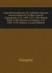 Liber Protocollorum: M. Cuthberti Simonis Notarii Publici Et Scrib? Capituli Glasguensis A. D. 1499-1513; Also Rental Book of the Diocese of Glasgow, A.D. 1509-1570, Volume 2 (Latin Edition)