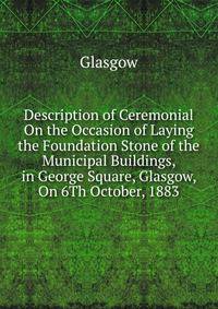 Description of Ceremonial On the Occasion of Laying the Foundation Stone of the Municipal Buildings, in George Square, Glasgow, On 6Th October, 1883