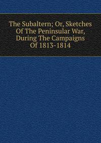 The Subaltern; Or, Sketches Of The Peninsular War, During The Campaigns Of 1813-1814