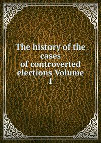 The history of the cases of controverted elections Volume 1