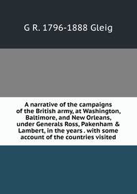 A narrative of the campaigns of the British army, at Washington, Baltimore, and New Orleans, under Generals Ross, Pakenham &amp; Lambert, in the years . with some account of the countries visited