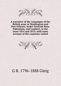 A narrative of the campaigns of the British army at Washington and New Orleans, under Generals Ross, Pakenham, and Lambert, in the years 1814 and 1815; with some account of the countries visited