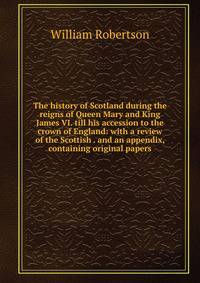 The history of Scotland during the reigns of Queen Mary and King James VI. till his accession to the crown of England: with a review of the Scottish . and an appendix, containing original papers