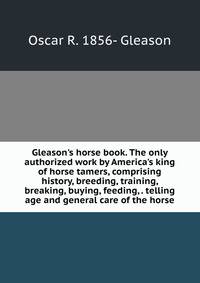 Gleason's horse book. The only authorized work by America's king of horse tamers, comprising history, breeding, training, breaking, buying, feeding, . telling age and general care of the horse