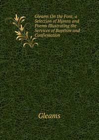 Gleams On the Font, a Selection of Hymns and Poems Illustrating the Services of Baptism and Confirmation