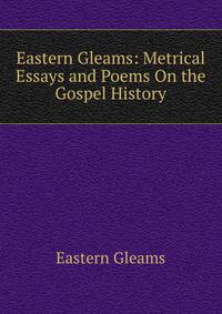 Eastern Gleams: Metrical Essays and Poems On the Gospel History