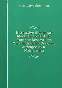 Instructive Gleanings, Moral and Scientific, from the Best Writers On Painting and Drawing, Arranged by R. Mainwaring