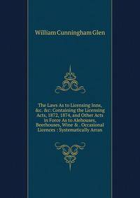 The Laws As to Licensing Inns, &amp;c. &amp;c: Containing the Licensing Acts, 1872, 1874, and Other Acts in Force As to Alehouses, Beerhouses, Wine &amp; . Occasional Licences : Systematically Arran