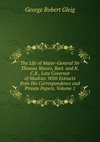The Life of Major-General Sir Thomas Munro, Bart. and K.C.B., Late Governor of Madras: With Extracts from His Correspondence and Private Papers, Volume 1