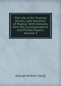 The Life of Sir Thomas Munro, Late Governor of Madras: With Extracts from His Correspondence and Private Papers, Volume 3