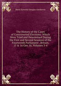 The History of the Cases of Controverted Elections: Which Were Tried and Determined During the First and Second Sessions of the Fourteenth Parliament . Britain, 15 &amp; 16 Geo. Iii, Volumes 3-4