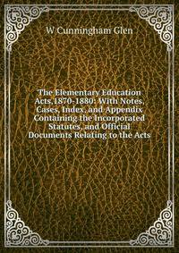 The Elementary Education Acts,1870-1880: With Notes, Cases, Index, and Appendix Containing the Incorporated Statutes, and Official Documents Relating to the Acts