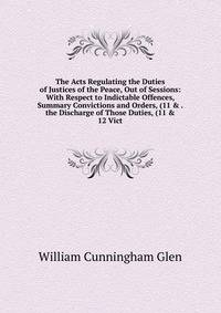 The Acts Regulating the Duties of Justices of the Peace, Out of Sessions: With Respect to Indictable Offences, Summary Convictions and Orders, (11 &amp; . the Discharge of Those Duties, (11 &amp; 12 Vict.