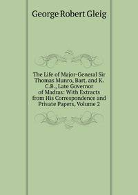 The Life of Major-General Sir Thomas Munro, Bart. and K.C.B., Late Governor of Madras: With Extracts from His Correspondence and Private Papers, Volume 2