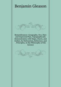 Remembrancer: Geography, On a New and Improved Plan, Topographically Demonstrated, with Maps, Charts, and Globes, by Delineation, Reference, and . Principles, in the Philosophy of the Science