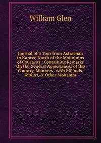 Journal of a Tour from Astrachan to Karass: North of the Mountains of Caucasus : Containing Remarks On the General Appearances of the Country, Manners . with Effendis, Mollas, &amp; Other Mohamm
