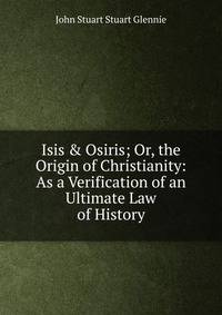Isis &amp; Osiris; Or, the Origin of Christianity: As a Verification of an Ultimate Law of History