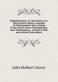 Kingsthorpiana; or, Researches in a church chest. Being a calendar of old documents now existing in the church chest of Kingsthorpe, near Northampton, . printed in full, and extracts from others