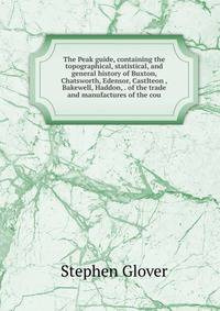 The Peak guide, containing the topographical, statistical, and general history of Buxton, Chatsworth, Edensor, Castlteon , Bakewell, Haddon, . of the trade and manufactures of the cou