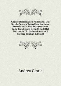 Codice Diplomatico Padovano, Dal Secolo Sesto a Tutto L'undicesimo: Preceduto Da Una Dissertazione Sulle Condizioni Della Citt? E Del Territorio Di . Latino-Barbaro E Volgare (Italian Edition)