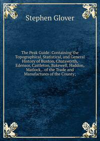 The Peak Guide: Containing the Topographical, Statistical, and General History of Buxton, Chatsworth, Edensor, Castleton, Bakewell, Haddon, Matlock, . of the Trade and Manufactures of the County;