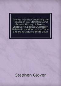 The Peak Guide: Containing the Topographical, Statistical, and General History of Buxton, Chatsworth, Edensor, Castlteon Bakewell, Haddon, . of the Trade and Manufactures of the Coun