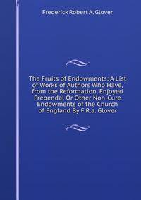 The Fruits of Endowments: A List of Works of Authors Who Have, from the Reformation, Enjoyed Prebendal Or Other Non-Cure Endowments of the Church of England By F.R.a. Glover.