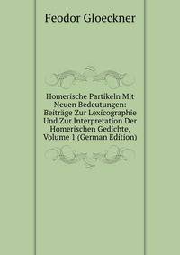 Homerische Partikeln Mit Neuen Bedeutungen: Beitrage Zur Lexicographie Und Zur Interpretation Der Homerischen Gedichte, Volume 1 (German Edition)
