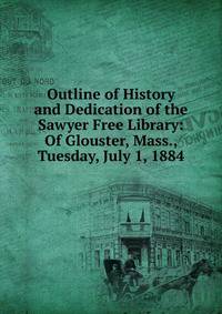 Outline of History and Dedication of the Sawyer Free Library: Of Glouster, Mass., Tuesday, July 1, 1884.