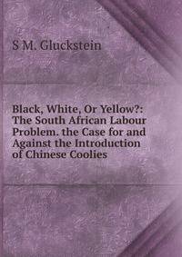 Black, White, Or Yellow?: The South African Labour Problem. the Case for and Against the Introduction of Chinese Coolies