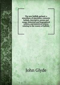 The new Suffolk garland; a miscellany of anecdotes, romantic ballads, descriptive poems and songs, historical and biographical notices, and statistical returns relating to the county of Suffolk;
