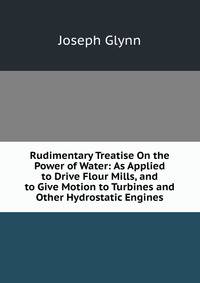 Rudimentary Treatise On the Power of Water: As Applied to Drive Flour Mills, and to Give Motion to Turbines and Other Hydrostatic Engines