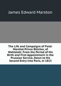 The Life and Campaigns of Field-Marshal Prince Blucher, of Wahlstatt: From the Period of His Birth and First Appointment in the Prussian Service, Down to His Second Entry Into Paris, in 1815.
