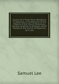Journal of a Three Years' Residence in Abyssinia, in Furtherance of the Objects of the Church Missionary Society. to Which Is Prefixed, a Brief History of the Church of Abyssinia, by S. Lee