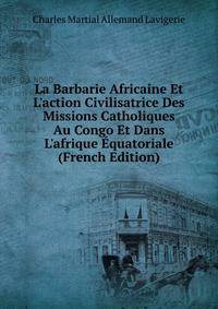 La Barbarie Africaine Et L'action Civilisatrice Des Missions Catholiques Au Congo Et Dans L'afrique ?quatoriale (French Edition)