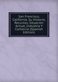 San Francisco, California. Su Historia, Recursos, Situacion Actual, Industria Y Comercio (Spanish Edition)