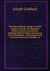 The Rise of Music: being a careful enquiry into the development of the art from its primitive puttings forth in Egypt and Assyria to its triumphant . instruments and numerous musical examples, et