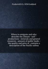 Where to emigrate and why: describe the climate--soil--productions--minerals and general resources--amount of public lands--the quality and price of . contains a description of the Pacific railroa